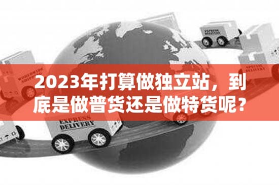2023年打算做独立站，到底是做普货还是做特货呢？（2023年打算做独立站,到底是做普货还是做特货呢）