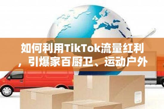 如何利用TikTok流量红利，引爆家百厨卫、运动户外和小家电？